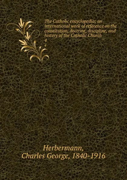 Обложка книги The Catholic encyclopedia; an international work of reference on the constitution, doctrine, discipline, and history of the Catholic Church. 4, Charles George Herbermann