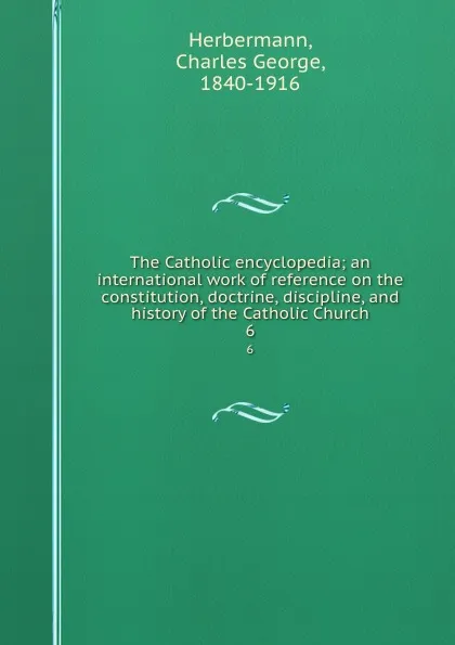 Обложка книги The Catholic encyclopedia; an international work of reference on the constitution, doctrine, discipline, and history of the Catholic Church. 6, Charles George Herbermann