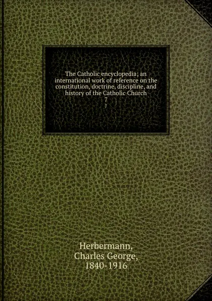 Обложка книги The Catholic encyclopedia; an international work of reference on the constitution, doctrine, discipline, and history of the Catholic Church. 7, Charles George Herbermann