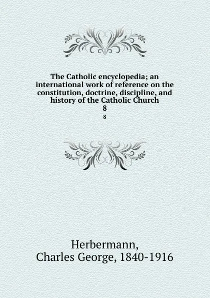 Обложка книги The Catholic encyclopedia; an international work of reference on the constitution, doctrine, discipline, and history of the Catholic Church. 8, Charles George Herbermann