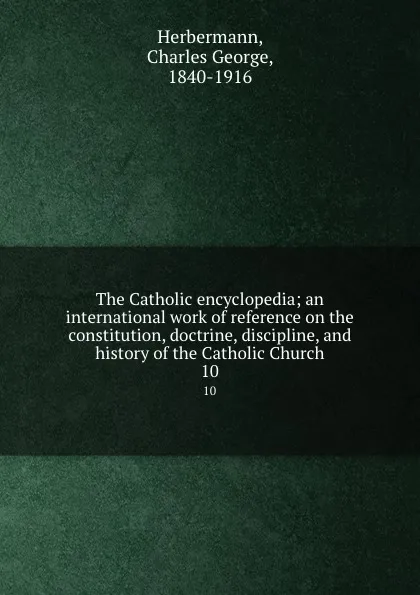 Обложка книги The Catholic encyclopedia; an international work of reference on the constitution, doctrine, discipline, and history of the Catholic Church. 10, Charles George Herbermann