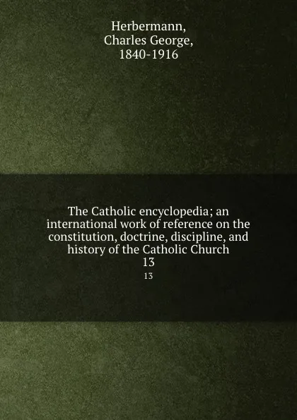 Обложка книги The Catholic encyclopedia; an international work of reference on the constitution, doctrine, discipline, and history of the Catholic Church. 13, Charles George Herbermann