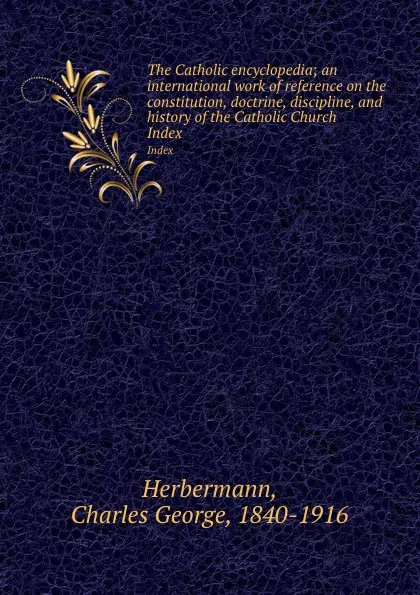 Обложка книги The Catholic encyclopedia; an international work of reference on the constitution, doctrine, discipline, and history of the Catholic Church. Index, Charles George Herbermann