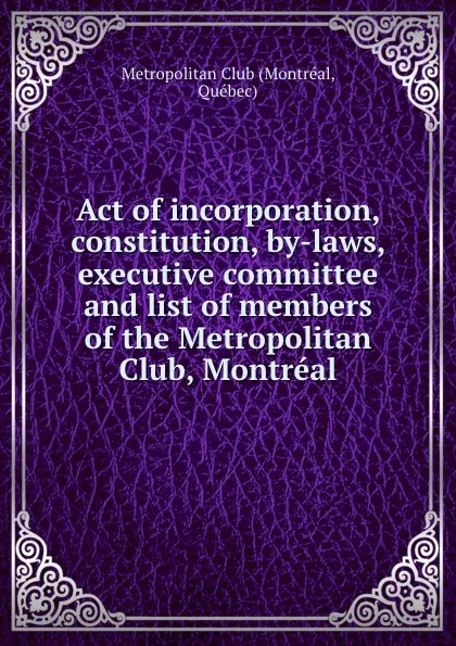 Обложка книги Act of incorporation, constitution, by-laws, executive committee and list of members of the Metropolitan Club, Montreal, Montréal