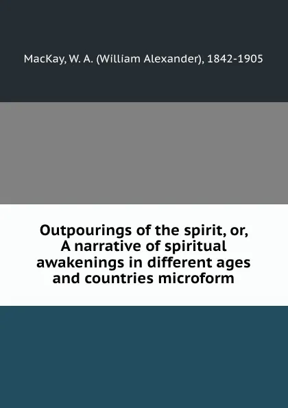 Обложка книги Outpourings of the spirit, or, A narrative of spiritual awakenings in different ages and countries microform, William Alexander MacKay