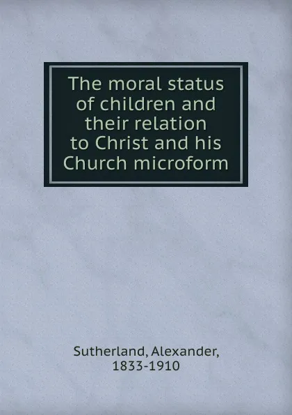 Обложка книги The moral status of children and their relation to Christ and his Church microform, Alexander Sutherland