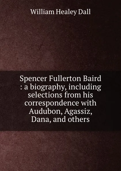 Обложка книги Spencer Fullerton Baird : a biography, including selections from his correspondence with Audubon, Agassiz, Dana, and others, William Healey Dall