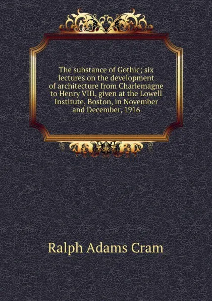 Обложка книги The substance of Gothic; six lectures on the development of architecture from Charlemagne to Henry VIII, given at the Lowell Institute, Boston, in November and December, 1916, Ralph Adams Cram