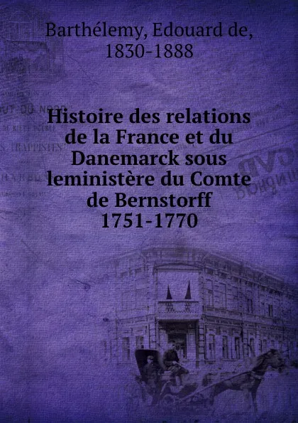 Обложка книги Histoire des relations de la France et du Danemarck sous leministere du Comte de Bernstorff 1751-1770, Edouard de Barthélemy