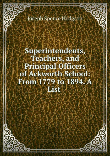 Обложка книги Superintendents, Teachers, and Principal Officers of Ackworth School: From 1779 to 1894. A List ., Joseph Spence Hodgson