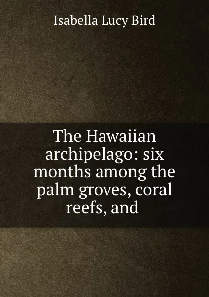 Обложка книги The Hawaiian archipelago: six months among the palm groves, coral reefs, and ., Isabella Lucy Bird