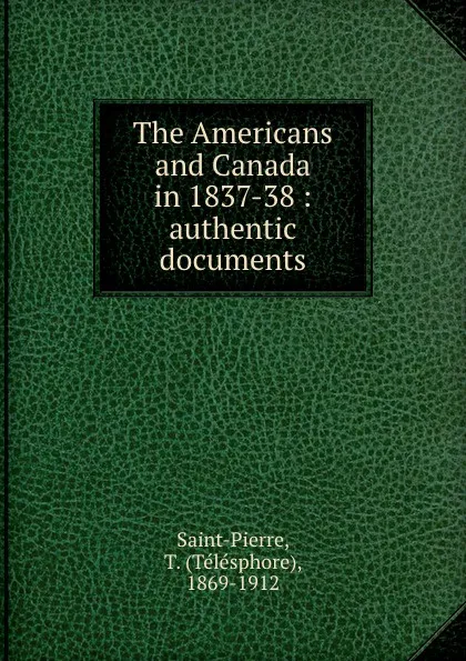 Обложка книги The Americans and Canada in 1837-38 : authentic documents, Télésphore Saint-Pierre