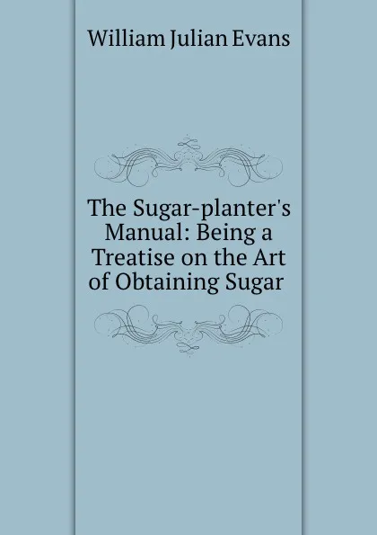 Обложка книги The Sugar-planter.s Manual: Being a Treatise on the Art of Obtaining Sugar ., William Julian Evans