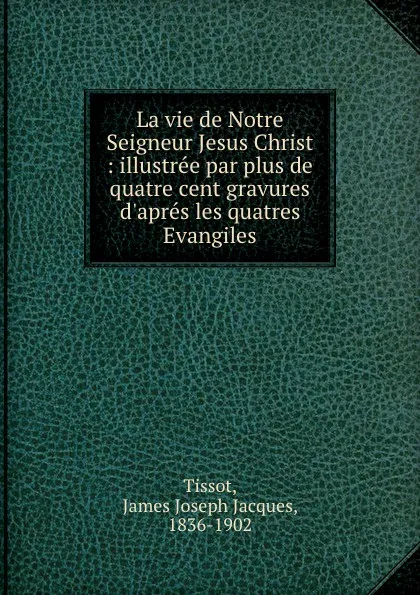 Обложка книги La vie de Notre Seigneur Jesus Christ : illustree par plus de quatre cent gravures d.apres les quatres Evangiles, James Joseph Jacques Tissot