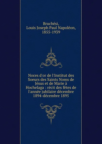 Обложка книги Noces d.or de l.Institut des Soeurs des Saints Noms de Jesus et de Marie a Hochelaga : recit des fetes de l.annee jubilaire decembre 1894-decembre 1895, Louis Joseph Paul Napoléon Bruchési