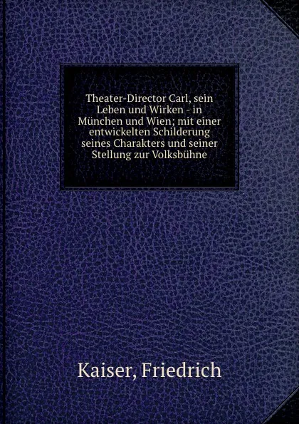 Обложка книги Theater-Director Carl, sein Leben und Wirken - in Munchen und Wien; mit einer entwickelten Schilderung seines Charakters und seiner Stellung zur Volksbuhne, Friedrich Kaiser