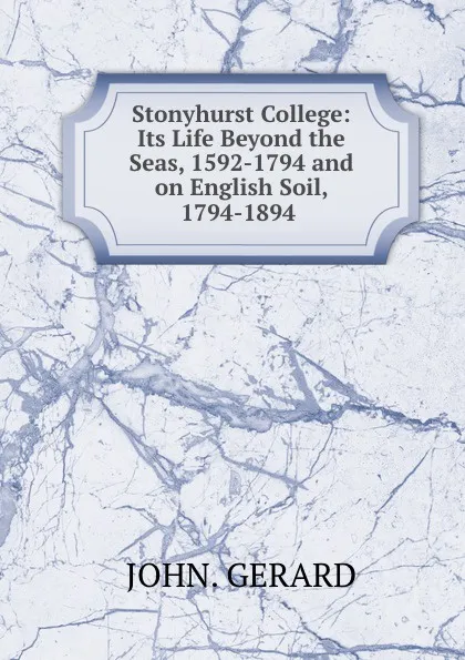 Обложка книги Stonyhurst College: Its Life Beyond the Seas, 1592-1794 and on English Soil, 1794-1894 ., John. Gerard