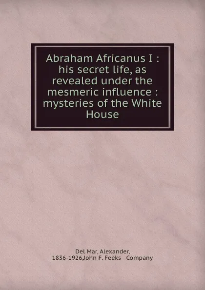 Обложка книги Abraham Africanus I : his secret life, as revealed under the mesmeric influence : mysteries of the White House, Del Mar