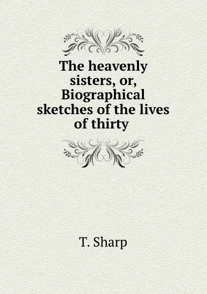 Обложка книги The heavenly sisters, or, Biographical sketches of the lives of thirty ., T. Sharp