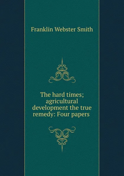 Обложка книги The hard times; agricultural development the true remedy: Four papers ., Franklin Webster Smith