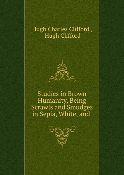 Обложка книги Studies in Brown Humanity, Being Scrawls and Smudges in Sepia, White, and ., Hugh Charles Clifford