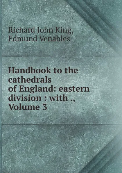 Обложка книги Handbook to the cathedrals of England: eastern division : with ., Volume 3, Richard John King