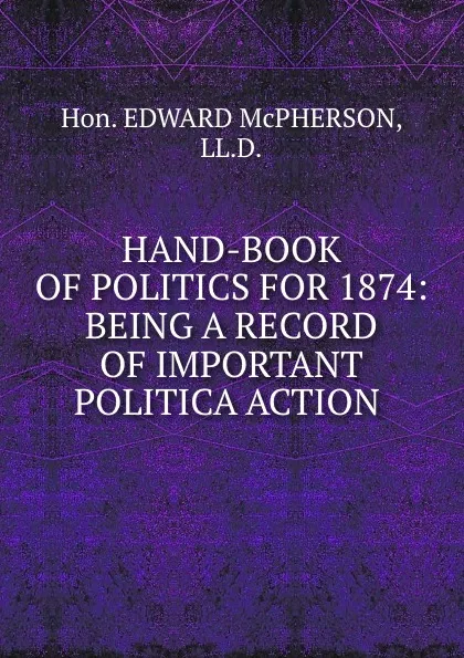 Обложка книги HAND-BOOK OF POLITICS FOR 1874: BEING A RECORD OF IMPORTANT POLITICA ACTION ., Hon. Edward Mcpherson