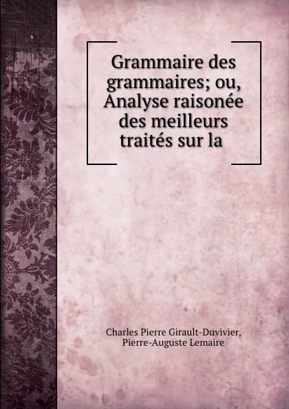 Обложка книги Grammaire des grammaires; ou, Analyse raisonee des meilleurs traites sur la ., Charles Pierre Girault-Duvivier