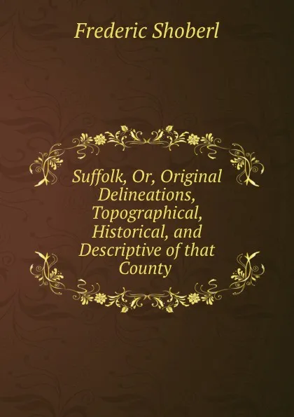 Обложка книги Suffolk, Or, Original Delineations, Topographical, Historical, and Descriptive of that County ., Shoberl Frederic