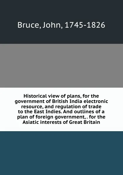 Обложка книги Historical view of plans, for the government of British India electronic resource, and regulation of trade to the East Indies. And outlines of a plan of foreign government, . for the Asiatic interests of Great Britain, John Bruce