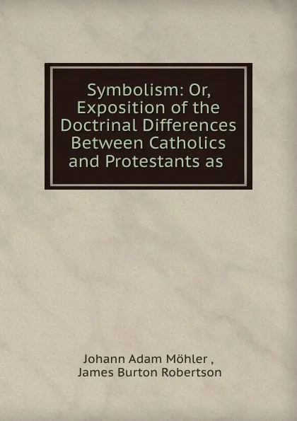 Обложка книги Symbolism: Or, Exposition of the Doctrinal Differences Between Catholics and Protestants as ., Johann Adam Möhler