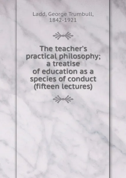 Обложка книги The teacher.s practical philosophy; a treatise of education as a species of conduct (fifteen lectures), George Trumbull Ladd