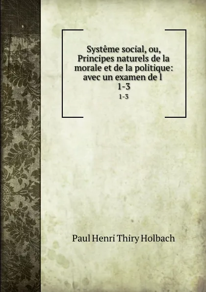 Обложка книги Systeme social, ou, Principes naturels de la morale et de la politique: avec un examen de l . 1-3, Paul Henri Thiry Holbach