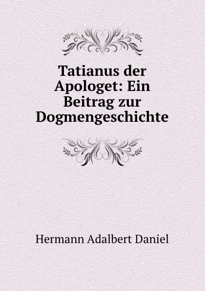 Обложка книги Tatianus der Apologet: Ein Beitrag zur Dogmengeschichte, Hermann Adalbert Daniel