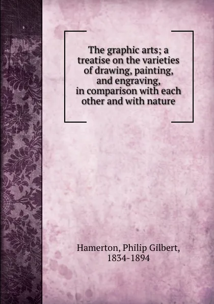 Обложка книги The graphic arts; a treatise on the varieties of drawing, painting, and engraving, in comparison with each other and with nature, Philip Gilbert Hamerton