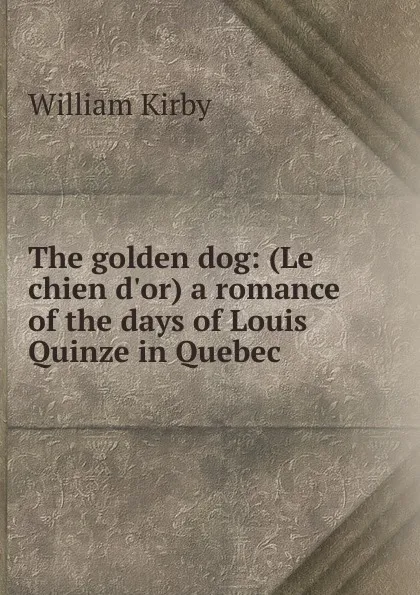 Обложка книги The golden dog: (Le chien d.or) a romance of the days of Louis Quinze in Quebec, William Kirby