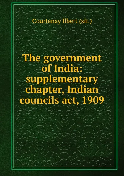 Обложка книги The government of India: supplementary chapter, Indian councils act, 1909, Courtenay Ilbert