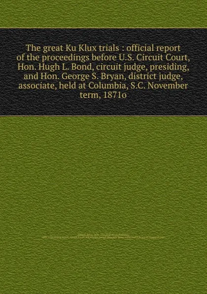 Обложка книги The great Ku Klux trials : official report of the proceedings before U.S. Circuit Court, Hon. Hugh L. Bond, circuit judge, presiding, and Hon. George S. Bryan, district judge, associate, held at Columbia, S.C. November term, 1871o, Benn Pitman