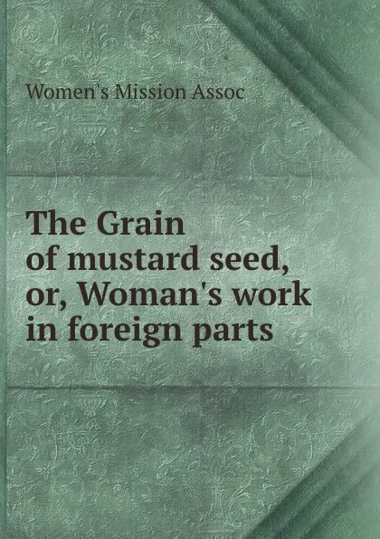 Обложка книги The Grain of mustard seed, or, Woman.s work in foreign parts, Women's Mission Assoc