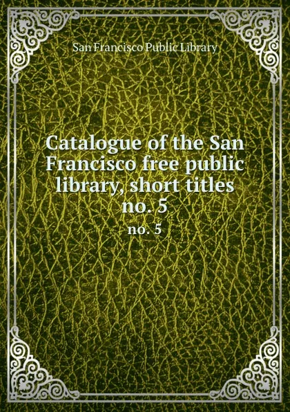 Обложка книги Catalogue of the San Francisco free public library, short titles. no. 5, San Francisco Public Library