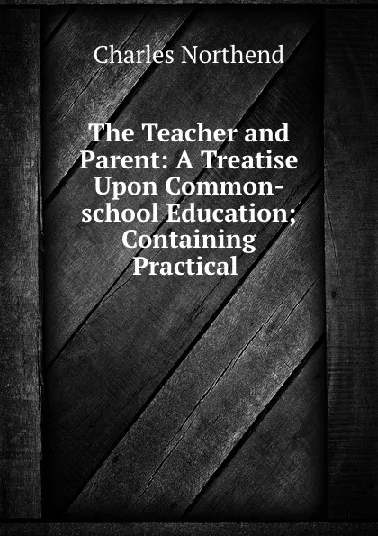 Обложка книги The Teacher and Parent: A Treatise Upon Common-school Education; Containing Practical ., Charles Northend