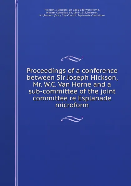 Обложка книги Proceedings of a conference between Sir Joseph Hickson, Mr. W.C. Van Horne and a sub-committee of the joint committee re Esplanade microform, Joseph Hickson