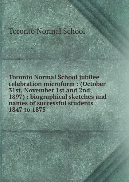 Обложка книги Toronto Normal School jubilee celebration microform : (October 31st, November 1st and 2nd, 1897) : biographical sketches and names of successful students 1847 to 1875, Toronto Normal School