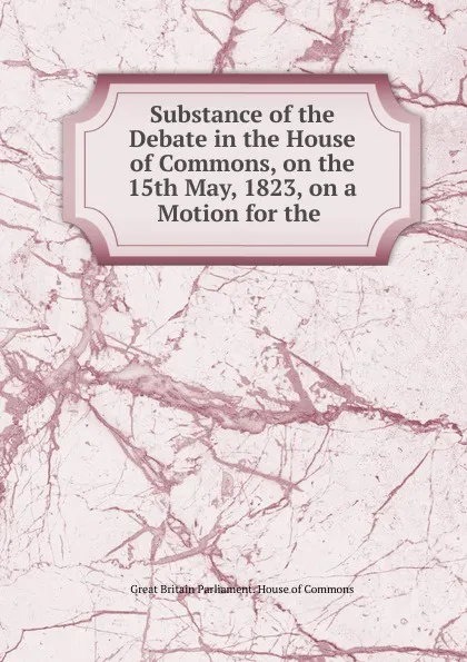 Обложка книги Substance of the Debate in the House of Commons, on the 15th May, 1823, on a Motion for the ., Great Britain Parliament. House of Commons