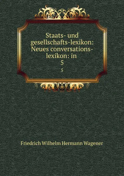 Обложка книги Staats- und gesellschafts-lexikon: Neues conversations-lexikon: in . 5, Friedrich Wilhelm Hermann Wagener