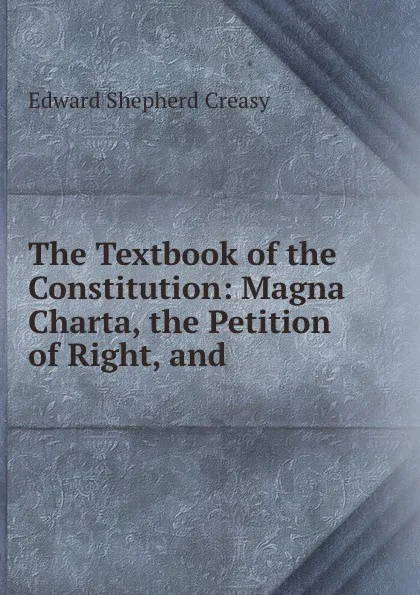 Обложка книги The Textbook of the Constitution: Magna Charta, the Petition of Right, and ., Creasy Edward Shepherd