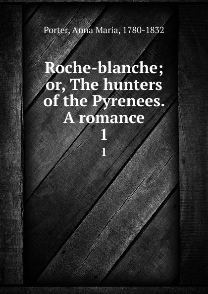 Обложка книги Roche-blanche; or, The hunters of the Pyrenees. A romance. 1, Anna Maria Porter