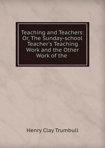 Обложка книги Teaching and Teachers: Or, The Sunday-school Teacher.s Teaching Work and the Other Work of the ., H. Clay Trumbull