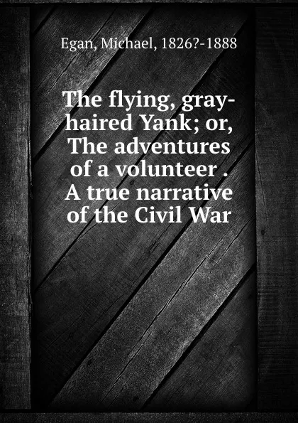 Обложка книги The flying, gray-haired Yank; or, The adventures of a volunteer . A true narrative of the Civil War, Michael Egan