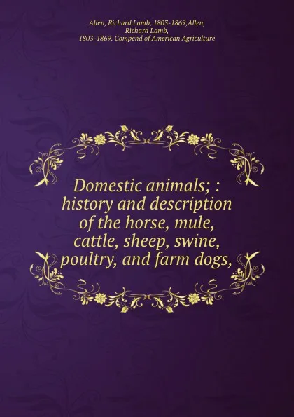 Обложка книги Domestic animals; : history and description of the horse, mule, cattle, sheep, swine, poultry, and farm dogs,, Allen, Richard Lamb, 1803-1869,Allen, Richard Lamb, 1803-1869. Compend of American Agriculture